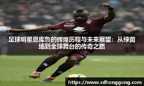 足球明星恩库鲁的辉煌历程与未来展望：从绿茵场到全球舞台的传奇之路